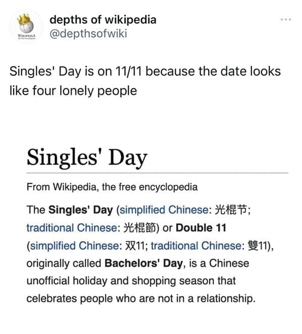 Funny wikipedia edits Singles' Day is on 11/11 because the date looks like four lonely people Singles' Day From Wikipedia, the free encyclopedia The Singles' Day （simplified Chinese： 光棍节； traditional Chinese：光棍節）or Double 11 (simplified Chinese: X811; traditional Chinese: 1211), originally called Bachelors' Day, is a Chinese unofficial holiday and shopping season that celebrates people who are not in a relationship.