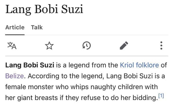 Funny wikipedia edits Lang Bobi Suzi is a legend from the Kriol folklore of Belize. According to the legend, Lang Bobi Suzi is a female monster who whips naughty children with her giant breasts if they refuse to do her bidding.!?