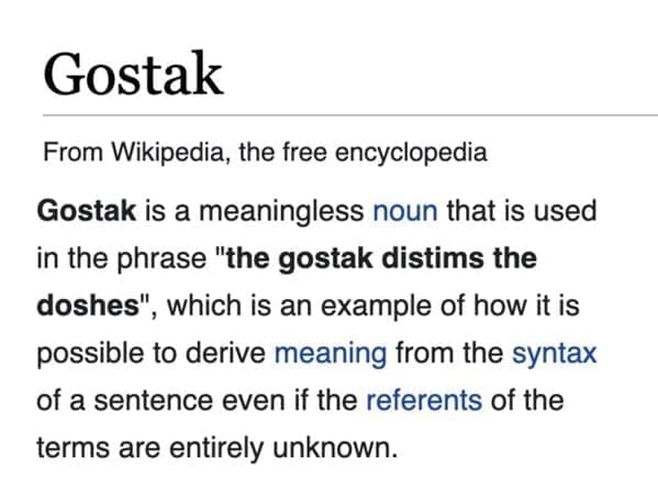Funny wikipedia edits Gostak From Wikipedia, the free encyclopedia Gostak is a meaningless noun that is used in the phrase "the gostak distims the doshes", which is an example of how it is possible to derive meaning from the syntax of a sentence even if the referents of the terms are entirely unknown.
