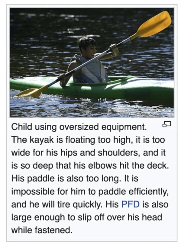 Funny wikipedia edits Child using oversized equipment. The kayak is floating too high, it is too wide for his hips and shoulders, and it is so deep that his elbows hit the deck. His paddle is also too long. It is impossible for him to paddle efficiently, and he will tire quickly. His PFD is also large enough to slip off over his head while fastened.