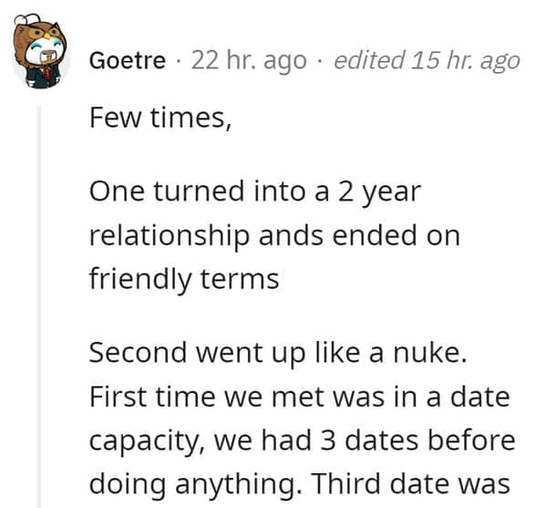 FWB Stories Few times, One turned into a 2 year relationship ands ended on friendly terms Second went up like a nuke. First time we met was in a date capacity, we had 3 dates before doing anything. Third date was