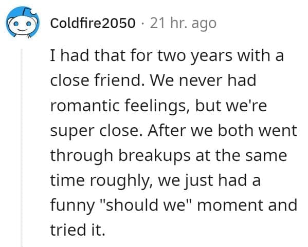 FWB Stories I had that for two years with a close friend. We never had romantic feelings, but we're super close. After we both went through breakups at the same time roughly, we just had a funny "should we" moment and tried it.