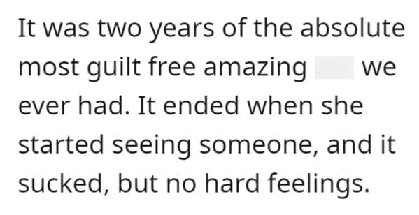 FWB Stories It was two years of the absolute most guilt free amazing we ever had. It ended when she started seeing someone, and it sucked, but no hard feelings.