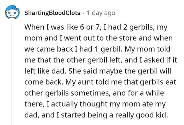 hamster death When I was like 6 or 7, I had 2 gerbils, my mom and I went out to the store and when we came back I had 1 gerbil. My mom told me that the other gerbil left, and I asked if it left like dad. She said maybe the gerbil will come back. My aunt told me that gerbils eat other gerbils sometimes, and for a while there, I actually thought my mom ate my dad, and I started being a really good kid.