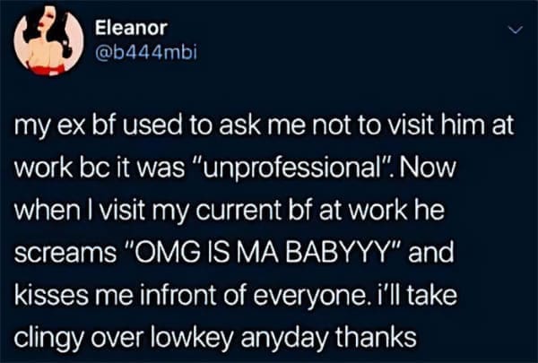Memes for women my ex bf used to ask me not to visit him at work bc it was "unprofessional". Now when I visit my current bf at work he screams "OMG IS MA BABYYY" and kisses me infront of everyone. i'll take clingy over lowkey anyday thanks