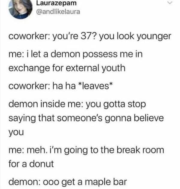 Memes for women coworker: you're 37? you look younger me: i let a demon possess me in exchange for external youth coworker: ha ha *leaves* demon inside me: you gotta stop saying that someone's gonna believe you me: meh. I'm going to the break room for a donut demon: ooo get a maple bar