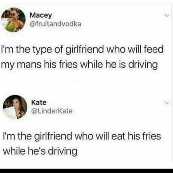Memes for women I'm the type of girlfriend who will feed my mans his fries while he is driving Kate @LinderKate I'm the girlfriend who will eat his fries while he's driving