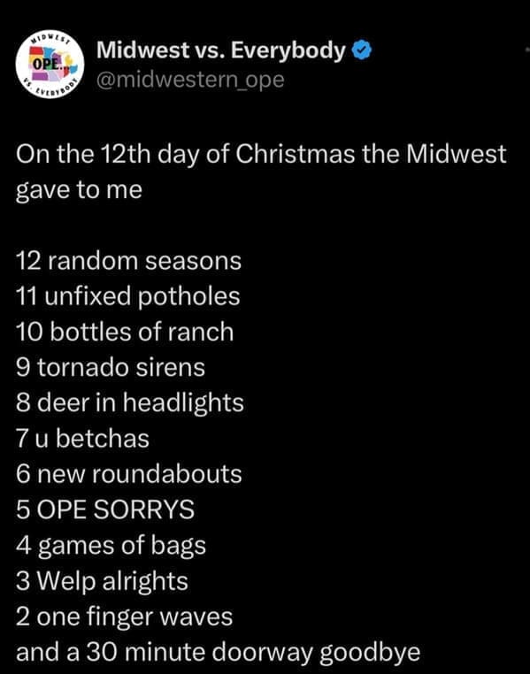 midwest memes On the 12th day of Christmas the Midwest gave to me 12 random seasons 11 unfixed potholes 10 bottles of ranch 9 tornado sirens 8 deer in headlights 7 u betchas 6 new roundabouts 5 OPE SORRYS 4 games of bags 3 Welp alrights 2 one finger waves and a 30 minute doorway goodbye