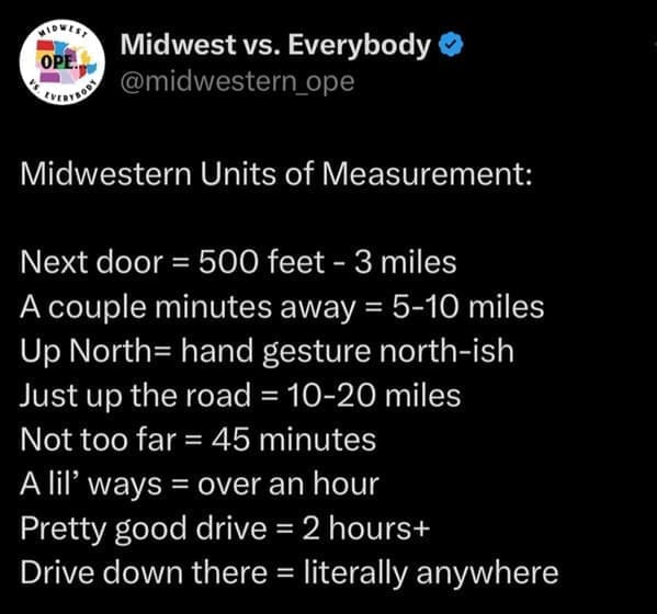 midwest memes Midwestern Units of Measurement: Next door = 500 feet - 3 miles A couple minutes away = 5-10 miles Up North= hand gesture north-ish Just up the road = 10-20 miles Not too far = 45 minutes A lil' ways = over an hour Pretty good drive = 2 hours+ Drive down there = literally anywhere