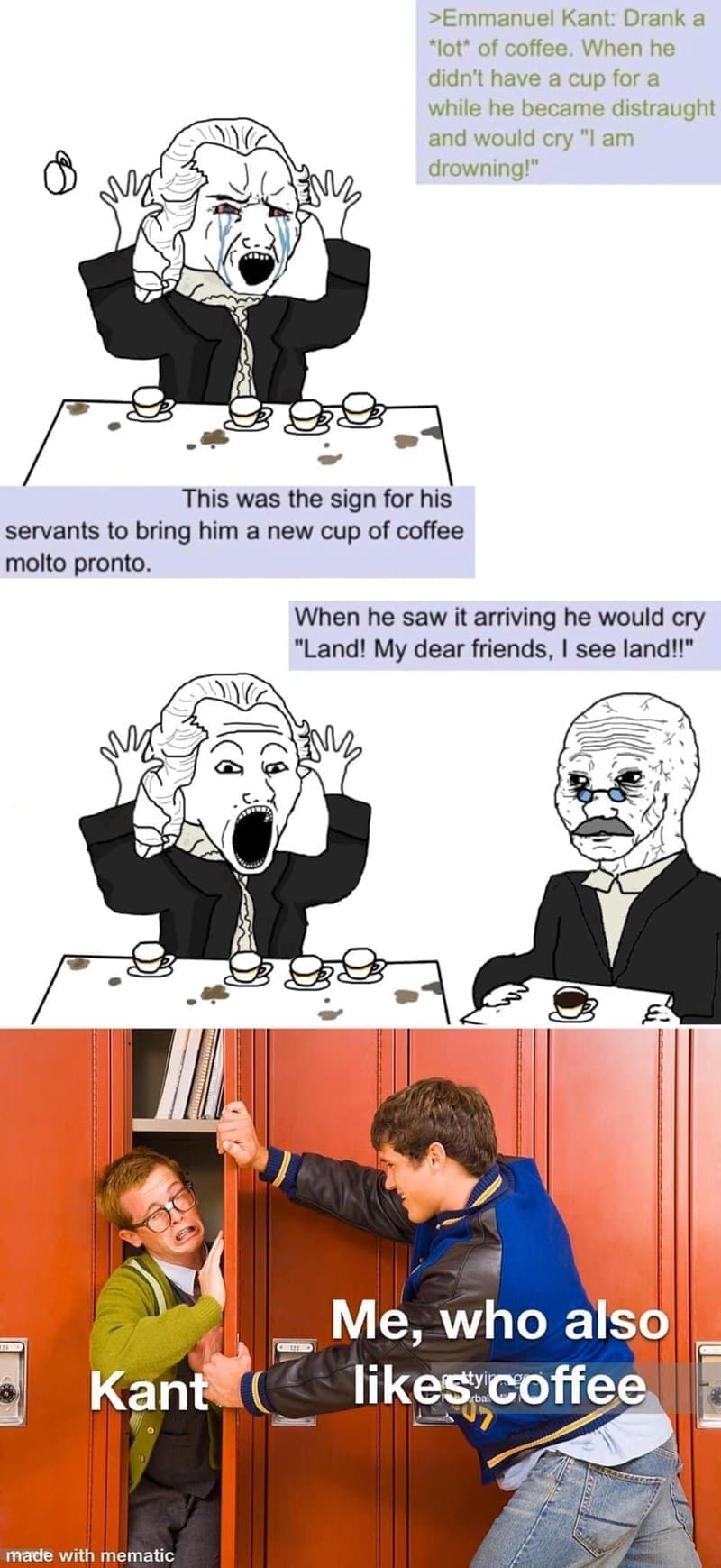 Philosophy memes >Emmanuel Kant: Drank a "lot" of coffee. When he didn't have a cup for a while he became distraught and would cry "I am drowning!"