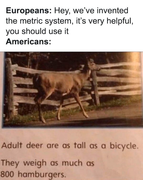 physics memes Europeans: Hey, we've invented the metric system, it's very helpful, you should use it Americans: Adult deer are as tall as a bicycle. They weigh as much as 800 hamburgers.