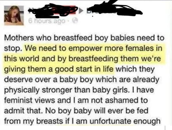 Posted cringe Mothers who breastfeed boy babies need to stop. We need to empower more females in this world and by breastfeeding them we're giving them a good start in life which they deserve over a baby boy which are already physically stronger than baby girls. I have feminist views and I am not ashamed to admit that. No boy baby will ever be fed from my breasts if I am unfortunate enough