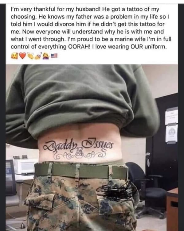 Posted cringe I'm very thankful for my husband! He got a tattoo of my choosing. He knows my father was a problem in my life so l told him I would divorce him if he didn't get this tattoo for me. Now everyone will understand why he is with me and what I went through. I'm proud to be a marine wife I'm in full control of everything OORAH! I love wearing OUR uniform.