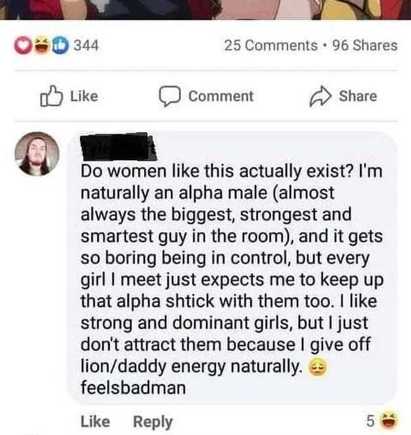 Posted cringe Do women like this actually exist? I'm naturally an alpha male (almost always the biggest, strongest and smartest guy in the room), and it gets so boring being in control, but every girl I meet just expects me to keep up that alpha shtick with them too. I like strong and dominant girls, but I just don't attract them because I give off lion/daddy energy naturally. feelsbadman