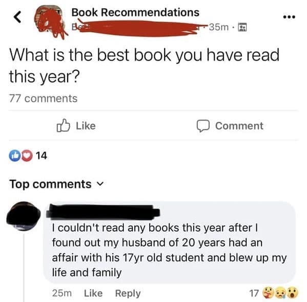 Posted cringe What is the best book you have read this year? I couldn't read any books this year after I found out my husband of 20 years had an affair with his 17yr old student and blew up my life and family