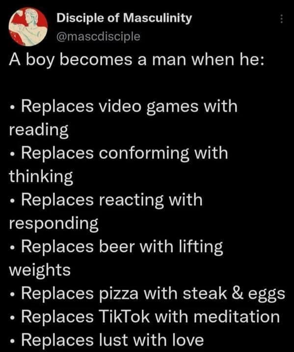 Posted cringe A boy becomes a man when he: • Replaces video games with reading • Replaces conforming with thinking • Replaces reacting with responding • Replaces beer with lifting weights • Replaces pizza with steak & eggs • Replaces TikTok with meditation • Replaces lust with love