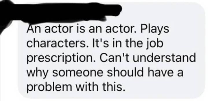 shattered confidence An actor is an actor. Plays characters. It's in the job prescription. Can't understand why someone should have a problem with this.