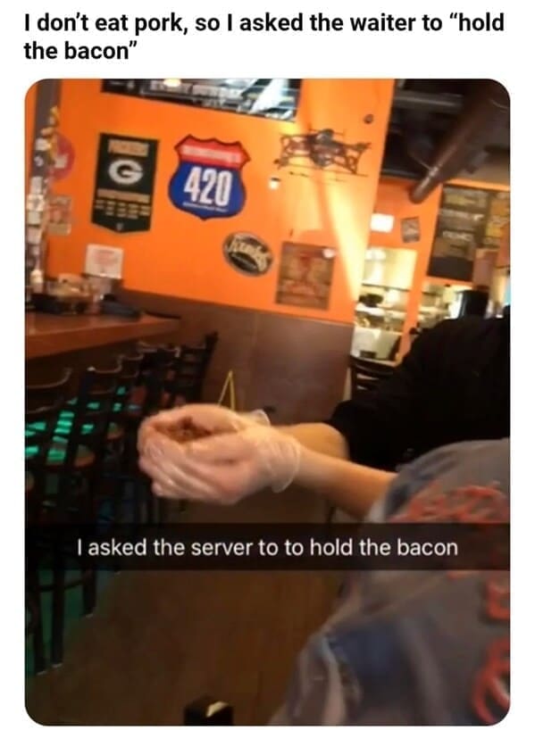 Weird customer requests I don't eat pork, so I asked the waiter to "hold the bacon" 420 I asked the server to to hold the bacon