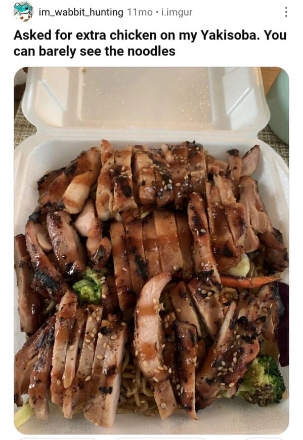 Weird customer requests Asked for extra chicken on my Yakisoba. You can barely see the noodles