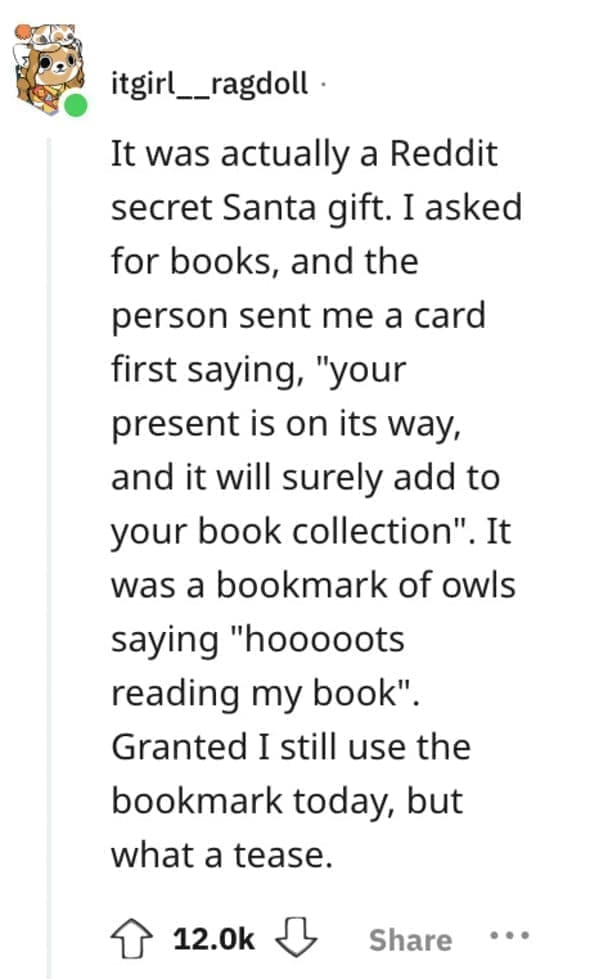worst Christmas present ever It was actually a Reddit secret Santa gift. I asked for books, and the person sent me a card first saying, "your present is on its way, and it will surely add to your book collection". It was a bookmark of owls saying "hooooots reading my book". Granted I still use the bookmark today, but what a tease.