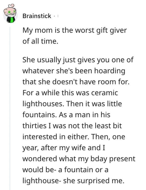 worst Christmas present ever My mom is the worst gift giver of all time. She usually just gives you one of whatever she's been hoarding that she doesn't have room for. For a while this was ceramic lighthouses. Then it was little fountains. As a man in his thirties I was not the least bit interested in either. Then, one year, after my wife and I wondered what my bday present would be- a fountain or a lighthouse- she surprised me.