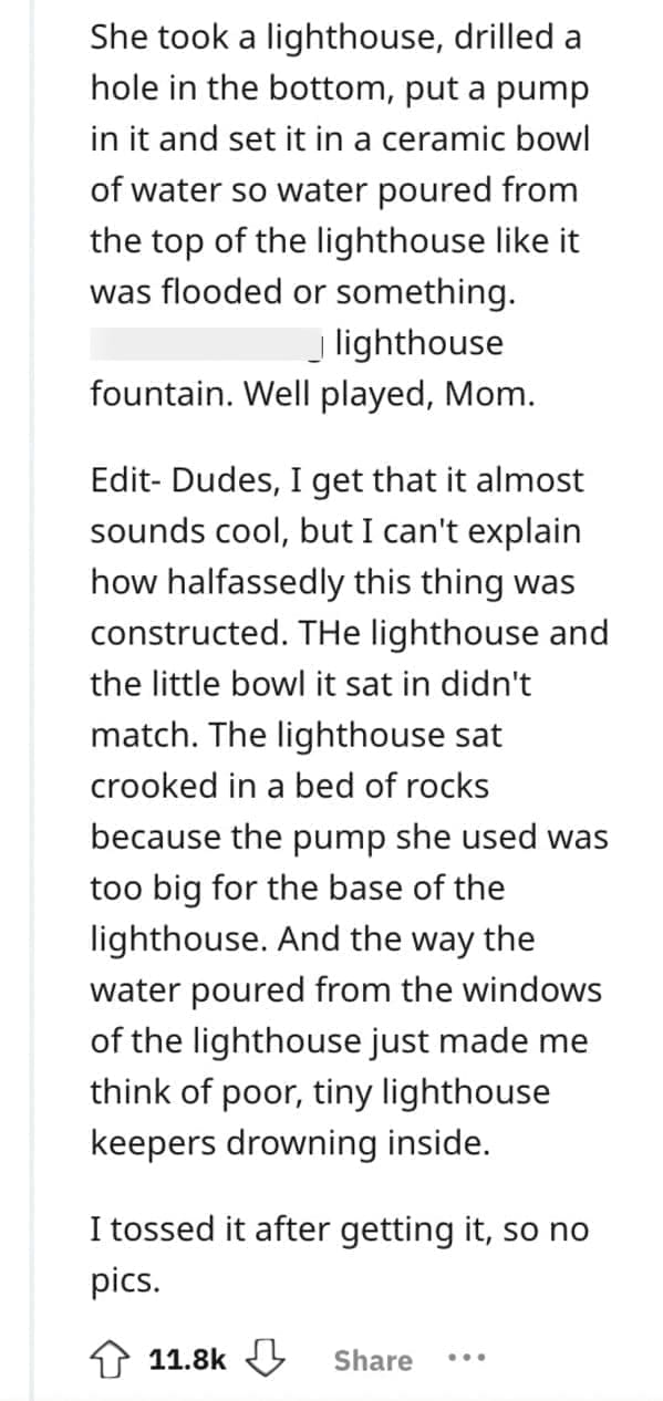 worst Christmas present ever She took a lighthouse, drilled a hole in the bottom, put a pump in it and set it in a ceramic bowl of water so water poured from the top of the lighthouse like it was flooded or something. _ lighthouse fountain. Well played, Mom. Edit- Dudes, I get that it almost sounds cool, but I can't explain how halfassedly this thing was constructed. THe lighthouse and the little bowl it sat in didn't match. The lighthouse sat crooked in a bed of rocks because the pump she used was too big for the base of the lighthouse. And the way the water poured from the windows of the lighthouse just made me think of poor, tiny lighthouse keepers drowning inside. I tossed it after getting it, so no pics.