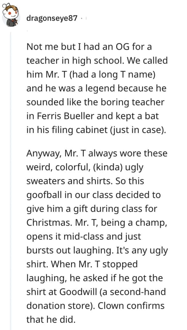 worst Christmas present ever Not me but I had an OG for a teacher in high school. We called him Mr. T (had a long T name) and he was a legend because he sounded like the boring teacher in Ferris Bueller and kept a bat in his filing cabinet (just in case). Anyway, Mr. T always wore these weird, colorful, (kinda) ugly sweaters and shirts. So this goofball in our class decided to give him a gift during class for Christmas. Mr. T, being a champ, opens it mid-class and just bursts out laughing. It's any ugly shirt. When Mr. T stopped laughing, he asked if he got the shirt at Goodwill (a second-hand donation store). Clown confirms that he did.