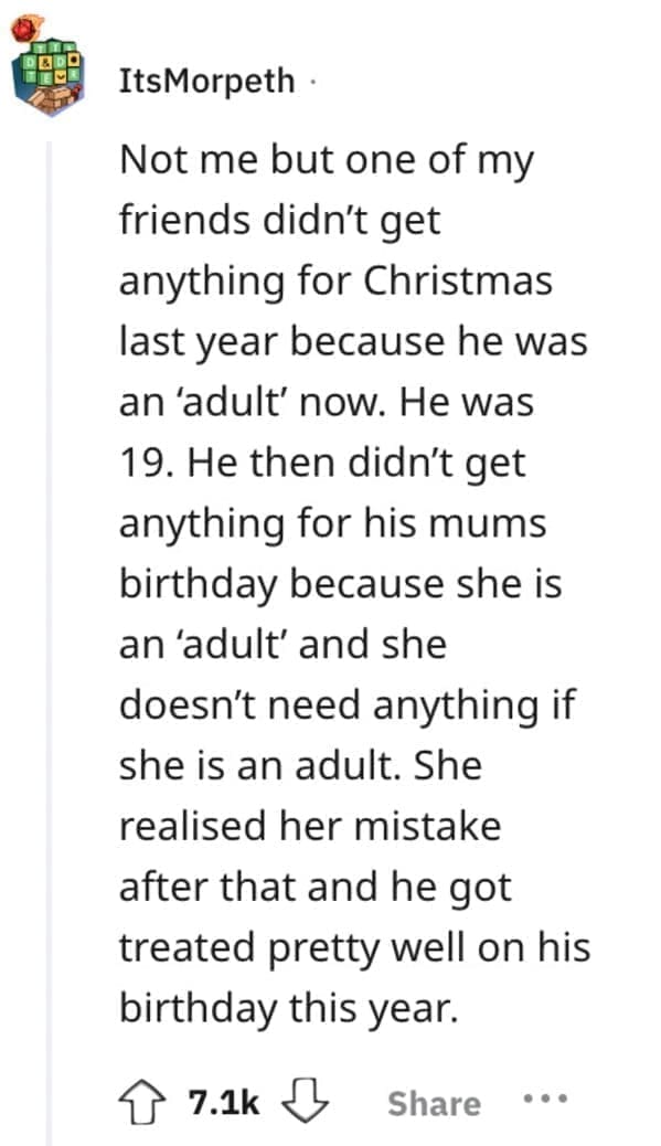 worst Christmas present ever Not me but one of my friends didn't get anything for Christmas last year because he was an 'adult' now. He was 19. He then didn't get anything for his mums birthday because she is an 'adult' and she doesn't need anything if she is an adult. She realised her mistake after that and he got treated pretty well on his birthday this year.