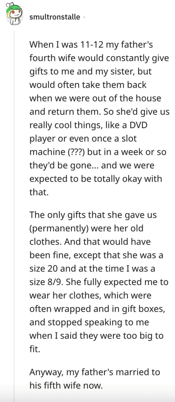 worst Christmas present ever When I was 11-12 my father's fourth wife would constantly give gifts to me and my sister, but would often take them back when we were out of the house and return them. So she'd give us really cool things, like a DVD player or even once a slot machine (???) but in a week or so they'd be gone... and we were expected to be totally okay with that. The only gifts that she gave us (permanently) were her old clothes. And that would have been fine, except that she was a size 20 and at the time I was a size 8/9. She fully expected me to wear her clothes, which were often wrapped and in gift boxes, and stopped speaking to me when I said they were too big to fit. Anyway, my father's married to his fifth wife now.