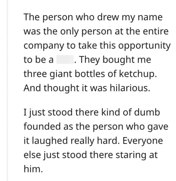 worst Christmas present ever The person who drew my name was the only person at the entire company to take this opportunity to be a. They bought me three giant bottles of ketchup. And thought it was hilarious. I just stood there kind of dumb founded as the person who gave it laughed really hard. Everyone else just stood there staring at him.