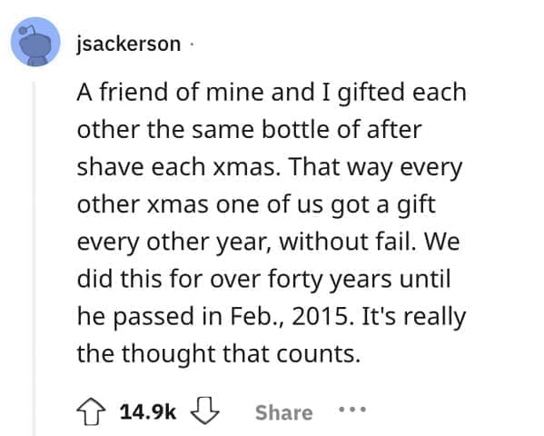 worst Christmas present ever A friend of mine and I gifted each other the same bottle of after shave each xmas. That way every other xmas one of us got a gift every other year, without fail. We did this for over forty years until he passed in Feb., 2015. It's really the thought that counts.
