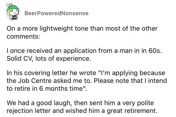 Worst resumes ever On a more lightweight tone than most of the other comments: I once received an application from a man in in 60s. Solid CV, lots of experience. In his covering letter he wrote "I'm applying because the Job Centre asked me to. Please note that I intend to retire in 6 months time". We had a good laugh, then sent him a very polite rejection letter and wished him a great retirement.