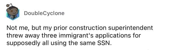 Worst resumes ever Not me, but my prior construction superintendent threw away three immigrant's applications for supposedly all using the same SSN.