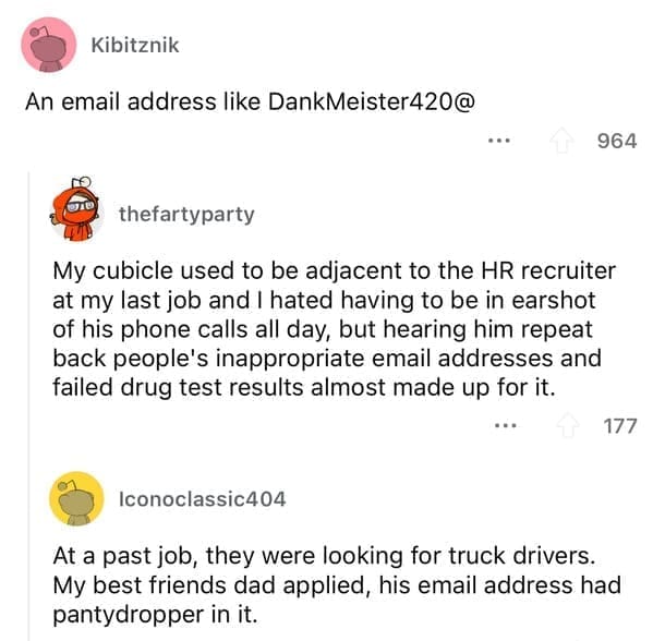 Worst resumes ever At a past job, they were looking for truck drivers. My best friends dad applied, his email address had pantydropper in