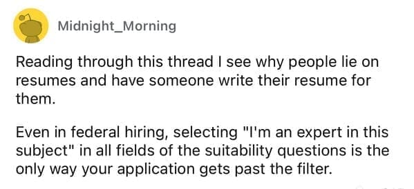 Worst resumes ever Reading through this thread I see why people lie on resumes and have someone write their resume for them. Even in federal hiring, selecting "I'm an expert in this subject" in all fields of the suitability questions is the only way your application gets past the filter.