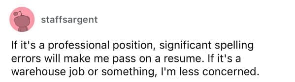 Worst resumes ever If it's a professional position, significant spelling errors will make me pass on a resume. If it's a warehouse job or something, I'm less concerned.