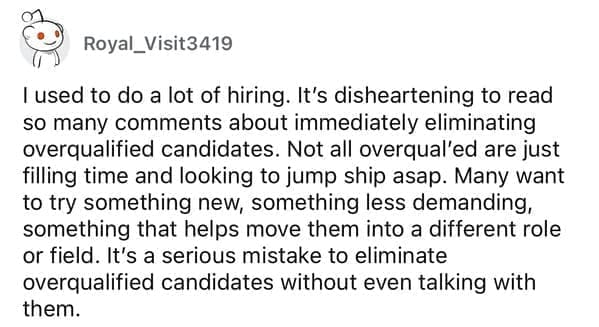Worst resumes ever I used to do a lot of hiring. It's disheartening to read so many comments about immediately eliminating overqualified candidates. Not all overqual'ed are just filling time and looking to jump ship asap. Many want to try something new, something less demanding, something that helps move them into a different role or field. It's a serious mistake to eliminate overqualified candidates without even talking with them.