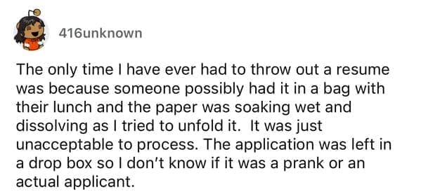 Worst resumes ever The only time I have ever had to throw out a resume was because someone possibly had it in a bag with their lunch and the paper was soaking wet and dissolving as I tried to unfold it. It was just unacceptable to process. The application was left in a drop box so I don't know if it was a prank or an actual applicant.
