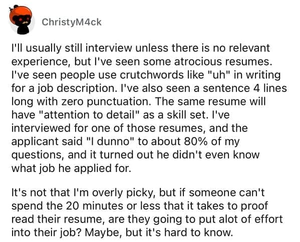 Worst resumes ever l'Il usually still interview unless there is no relevant experience, but I've seen some atrocious resumes. I've seen people use crutchwords like "uh" in writing for a job description. I've also seen a sentence 4 lines long with zero punctuation. The same resume will have "attention to detail" as a skill set. I've interviewed for one of those resumes, and the applicant said "I dunno" to about 80% of my questions, and it turned out he didn't even know what job he applied for. It's not that I'm overly picky, but if someone can't spend the 20 minutes or less that it takes to proof read their resume, are they going to put alot of effort into their job? Maybe, but it's hard to