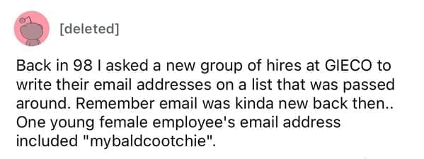 Worst resumes ever Back in 98 I asked a new group of hires at GIECO to write their email addresses on a list that was passed around. Remember email was kinda new back then.. One young female employee's email address included "mybaldcootchie".