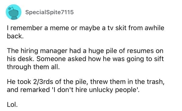 Worst resumes ever I remember a meme or maybe a tv skit from awhile back. The hiring manager had a huge pile of resumes on his desk. Someone asked how he was going to sift through them all. He took 2/3rds of the pile, threw them in the trash, and remarked 'I don't hire unlucky people'. Lol.