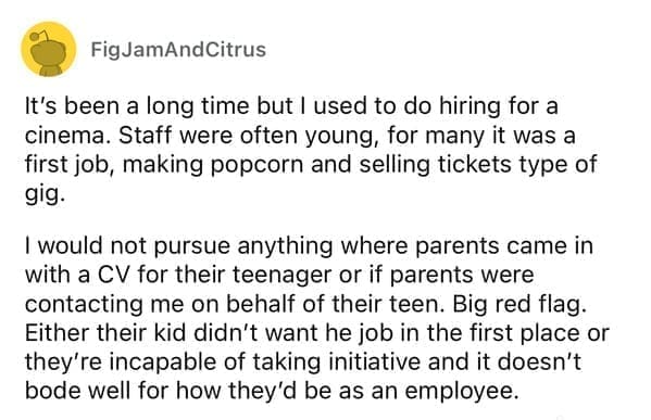 Worst resumes ever It's been a long time but I used to do hiring for a cinema. Staff were often young, for many it was a first job, making popcorn and selling tickets type of gig. I would not pursue anything where parents came in with a CV for their teenager or if parents were contacting me on behalf of their teen. Big red flag. Either their kid didn't want he job in the first place or they're incapable of taking initiative and it doesn't bode well for how they'd be as an employee.