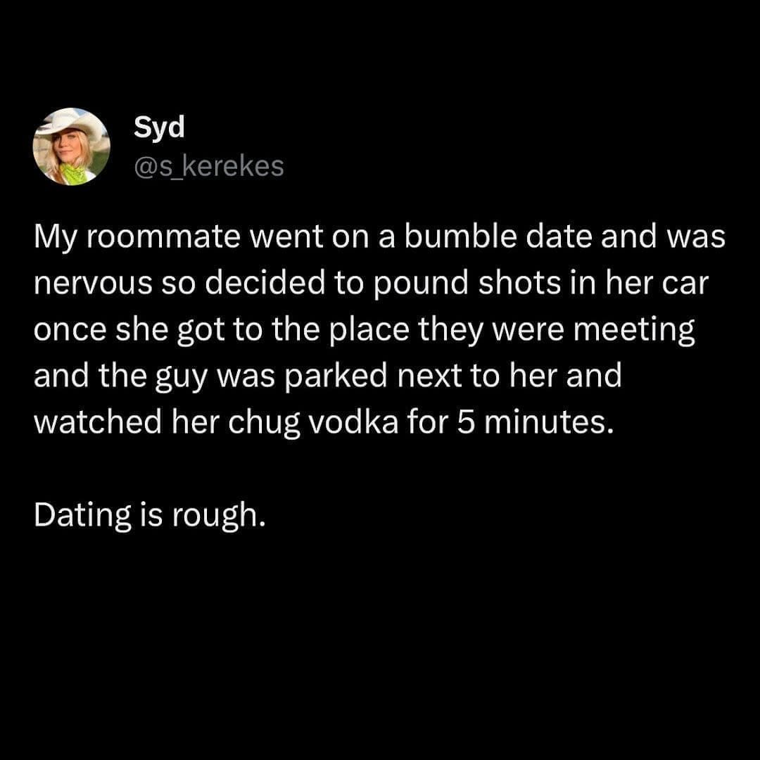 funny pics My roommate went on a bumble date and was nervous so decided to pound shots in her car once she got to the place they were meeting and the guy was parked next to her and watched her chug vodka for 5 minutes. Dating is rough.