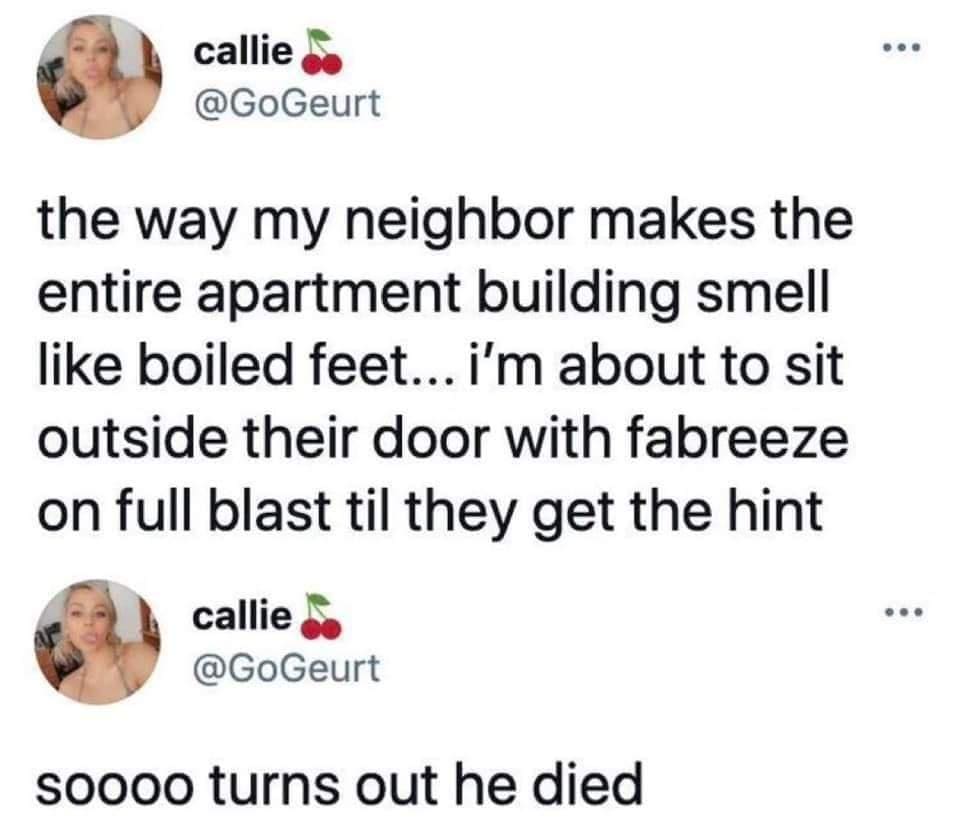 funny pics the way my neighbor makes the entire apartment building smell like boiled feet... i'm about to sit outside their door with fabreeze on full blast til they get the hint soooo turns out he died