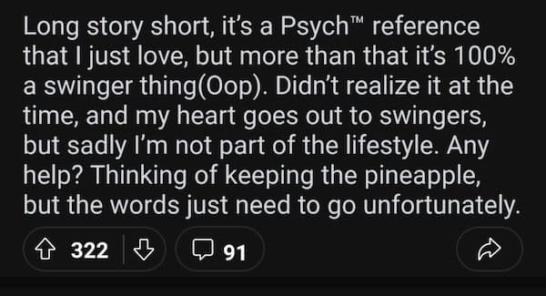accidental swinger tattoo Long story short, it's a Psych™ reference that I just love, but more than that it's 100% a swinger thing(Oop). Didn't realize it at the time, and my heart goes out to swingers, but sadly I'm not part of the lifestyle. Any help? Thinking of keeping the pineapple, but the words just need to go unfortunately.