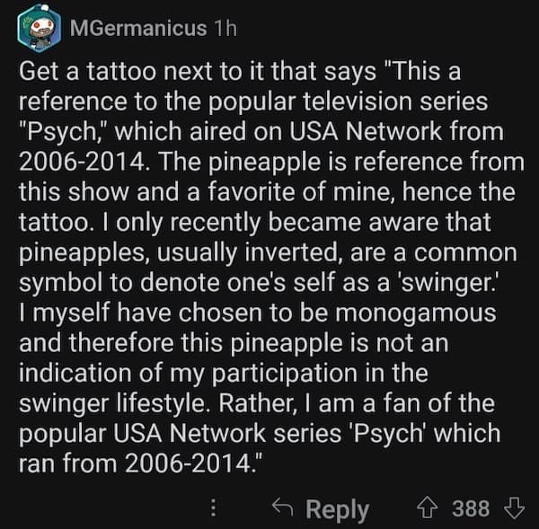 accidental swinger tattoo Get a tattoo next to it that says "This a reference to the popular television series "Psych," which aired on USA Network from 2006-2014. The pineapple is reference from this show and a favorite of mine, hence the tattoo. I only recently became aware that pineapples, usually inverted, are a common symbol to denote one's self as a 'swinger.' I myself have chosen to be monogamous and therefore this pineapple is not an indication of my participation in the swinger lifestyle. Rather, I am a fan of the popular USA Network series 'Psych' which ran from 2006-2014."