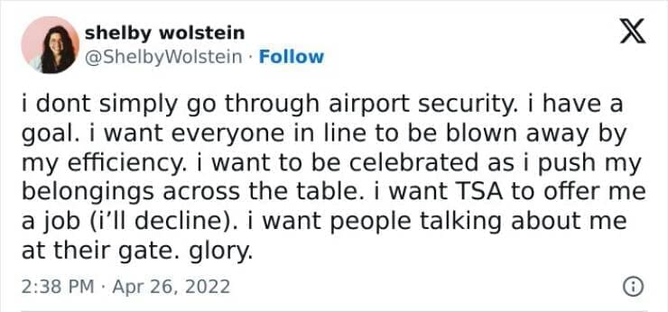 i dont simply go through airport security, i have a goal. i want everyone in line to be blown away by my efficiency. i want to be celebrated as i push my belongings across the table. i want TSA to offer me a job (i'll decline). i want people talking about me at their gate. glory.