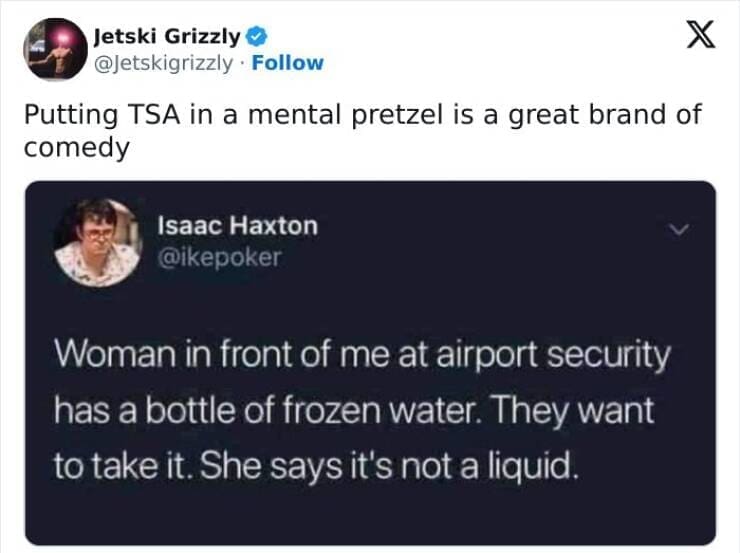 Putting TSA in a mental pretzel is a great brand of comedy. Woman in front of me at airport security has a bottle of frozen water. They want to take it. She says it's not a liquid.
