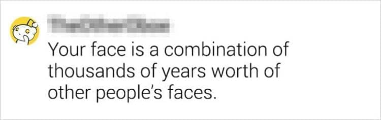 Best Shower Thoughts Your face is a combination of thousands of years worth of other people's faces.