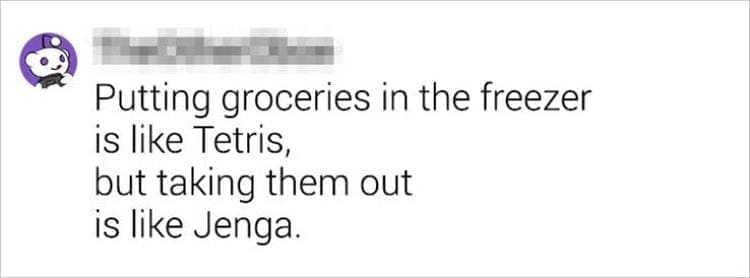 Best Shower Thoughts Putting groceries in the freezer is like Tetris, but taking them out is like Jenga.